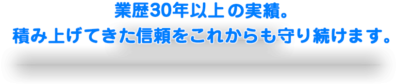 業歴30年以上の実績。積み上げてきた信頼をこれからも守り続けます。