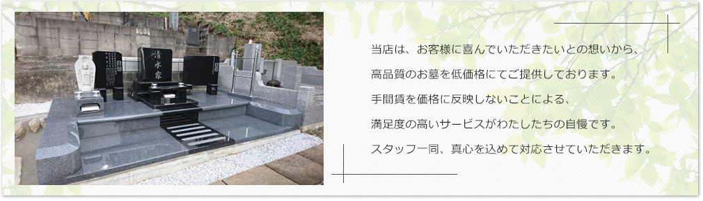 当店は、お客様に喜んでいただきたいとの想いから、高品質のお墓を低価格にてご提供しております。手間賃を価格に反映しないことによる、満足度の高いサービスがわたしたちの自慢です。スタッフ一同、真心を込めて対応させていただきます。